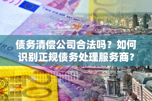 北京债务清偿公司合法吗？如何识别正规债务处理服务商？
