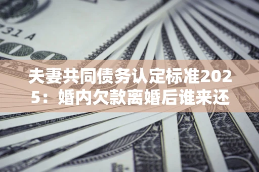 北京夫妻共同债务认定标准2025:婚内欠款离婚后谁来还? 北京夫妻共同债务认定标准2025:婚内欠款离婚后谁来还?