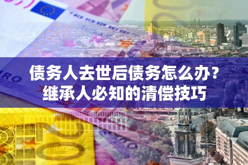北京债务人去世后债务怎么办？继承人必知的清偿技巧